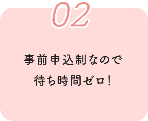 02 事前申込制なので待ち時間ゼロ！