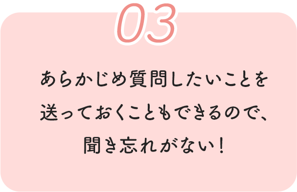 03 あらかじめ質問したいことを送っておくこともできるので、聞き忘れがない！