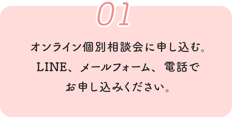 01 オンライン個別相談会に申し込む。LINE、メールフォーム、電話でお申し込みください。